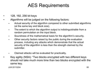 60
AES Requirements
• 128, 192, 256 bit keys
• Algorithms will be judged on the following factors:
– Actual security of the algorithm compared to other submitted algorithms
(at the same key and block size).
– The extent to which the algorithm output is indistinguishable from a
random permutation on the input block.
– Soundness of the mathematical basis for the algorithm’s security.
– Other security factors raised by the public during the evaluation
process, including any attacks which demonstrate that the actual
security of the algorithm is less than the strength claimed by the
submitter.
– Claimed attacks will be evaluated for practicality.
• Key agility (NSA): “Two blocks encrypted with two different keys
should not take much more time than two blocks encrypted with the
same key.
JLM 20110204
 