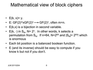 8
Mathematical view of block ciphers
• E(k, x)= y.
• E: GF(2)mxGF(2)n GF(2)n, often m=n.
• E(k,x) is a bijection in second variable.
• E(k, ·) in SN, N= 2n. In other words, k selects a
permutation from SN. If n=64, N=264 and |SN|= 264! which
is enormous
• Each bit position is a balanced boolean function.
• E (and its inverse) should be easy to compute if you
know k but not if you don’t.
JLM 20110204
 