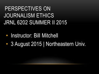 PERSPECTIVES ON
JOURNALISM ETHICS
JRNL 6202 SUMMER II 2015
• Instructor: Bill Mitchell
• 3 August 2015 | Northeastern Univ.
 