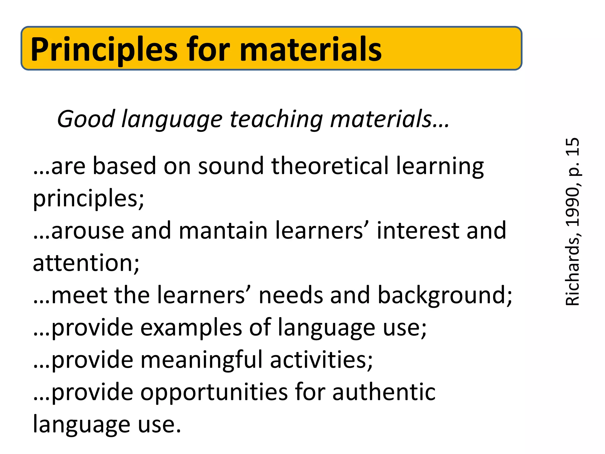 Principles for materials
  Good language teaching materials…




                                             Richards, 1990, p. 15
…are based on sound theoretical learning
principles;
…arouse and mantain learners’ interest and
attention;
…meet the learners’ needs and background;
…provide examples of language use;
…provide meaningful activities;
…provide opportunities for authentic
language use.
 