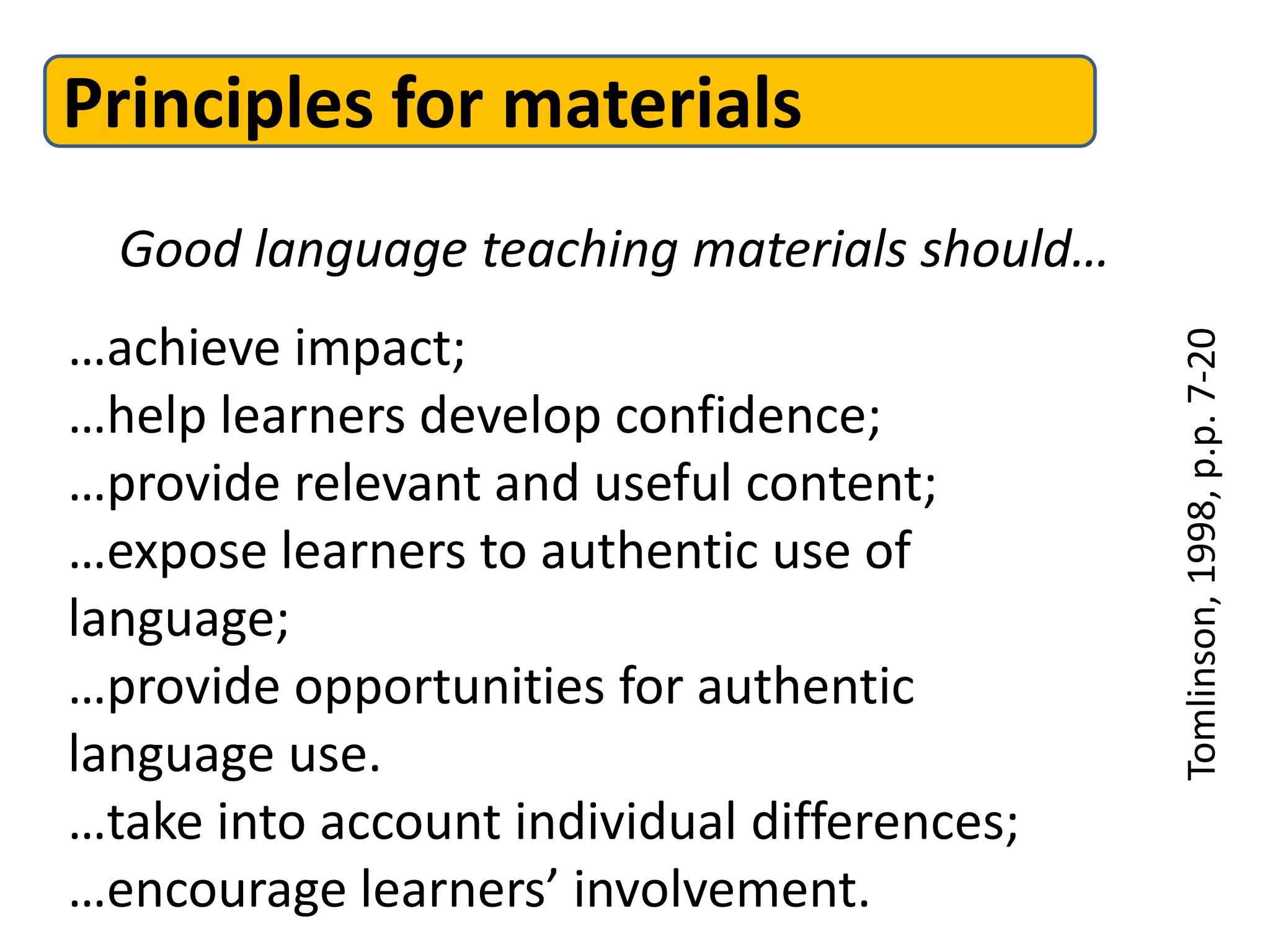 Principles for materials
  Good language teaching materials should…
…achieve impact;




                                             Tomlinson, 1998, p.p. 7-20
…help learners develop confidence;
…provide relevant and useful content;
…expose learners to authentic use of
language;
…provide opportunities for authentic
language use.
…take into account individual differences;
…encourage learners’ involvement.
 