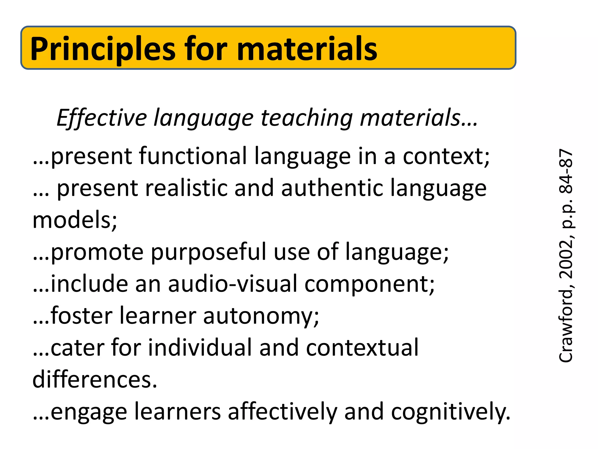 Principles for materials
   Effective language teaching materials…
…present functional language in a context;




                                                Crawford, 2002, p.p. 84-87
… present realistic and authentic language
models;
…promote purposeful use of language;
…include an audio-visual component;
…foster learner autonomy;
…cater for individual and contextual
differences.
…engage learners affectively and cognitively.
 