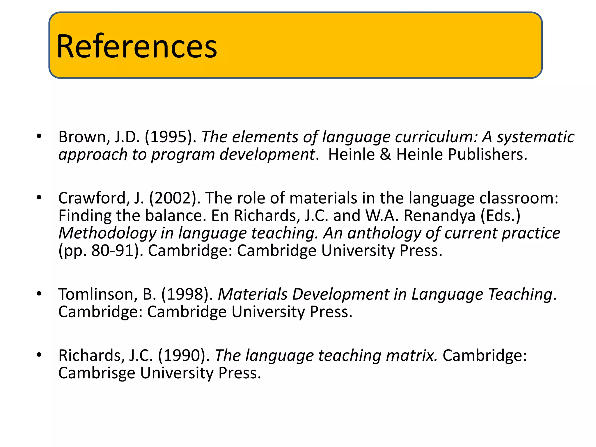 References

• Brown, J.D. (1995). The elements of language curriculum: A systematic
  approach to program development. Heinle & Heinle Publishers.

• Crawford, J. (2002). The role of materials in the language classroom:
  Finding the balance. En Richards, J.C. and W.A. Renandya (Eds.)
  Methodology in language teaching. An anthology of current practice
  (pp. 80-91). Cambridge: Cambridge University Press.

• Tomlinson, B. (1998). Materials Development in Language Teaching.
  Cambridge: Cambridge University Press.

• Richards, J.C. (1990). The language teaching matrix. Cambridge:
  Cambrisge University Press.
 