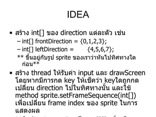 IDEA
• สร้าง int[] ของ direction แต่ละตัว เช่น
  – int[] frontDirection = {0,1,2,3};
  – int[] leftDirection =       {4,5,6,7};
  ** ขึ้นอยู่กับรูป sprite ของเราว่าหันไปทิศทางใด
    ก่อน**
• สร้าง thread ให้รับค่า input และ drawScreen
  โดยหากมีการกด key ให้เช็คว่า keyใดถูกกด
  เปลี่ยน direction ไปในทิศทางนั้น และใช้
  method sprite.setFrameSequence(int[])
  เพือเปลี่ยน frame index ของ sprite ในการ
     ่
  แสดงผล
 