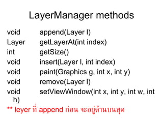 LayerManager methods
void         append(Layer l)
Layer        getLayerAt(int index)
int          getSize()
void         insert(Layer l, int index)
void         paint(Graphics g, int x, int y)
void         remove(Layer l)
void         setViewWindow(int x, int y, int w, int
  h)
** leyer ท่ี append กูอน จะอยูด้านบนสุด
                                 ่
 