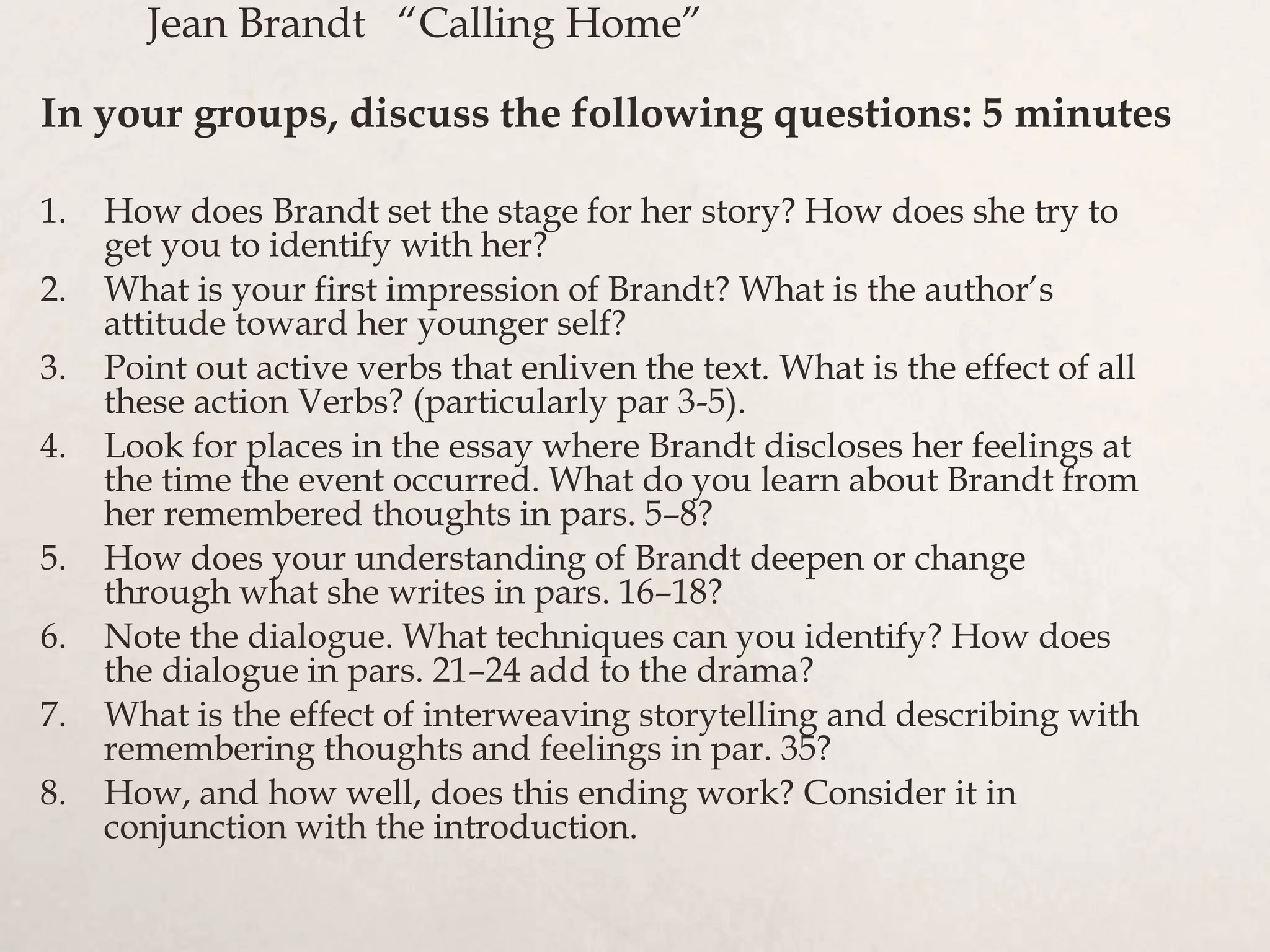Jean Brandt “Calling Home”
1. How does Brandt set the stage for her story? How does she try to
get you to identify with her?
2. What is your first impression of Brandt? What is the author’s
attitude toward her younger self?
3. Point out active verbs that enliven the text. What is the effect of all
these action Verbs? (particularly par 3-5).
4. Look for places in the essay where Brandt discloses her feelings at
the time the event occurred. What do you learn about Brandt from
her remembered thoughts in pars. 5–8?
5. How does your understanding of Brandt deepen or change
through what she writes in pars. 16–18?
6. Note the dialogue. What techniques can you identify? How does
the dialogue in pars. 21–24 add to the drama?
7. What is the effect of interweaving storytelling and describing with
remembering thoughts and feelings in par. 35?
8. How, and how well, does this ending work? Consider it in
conjunction with the introduction.
In your groups, discuss the following questions: 5 minutes
 