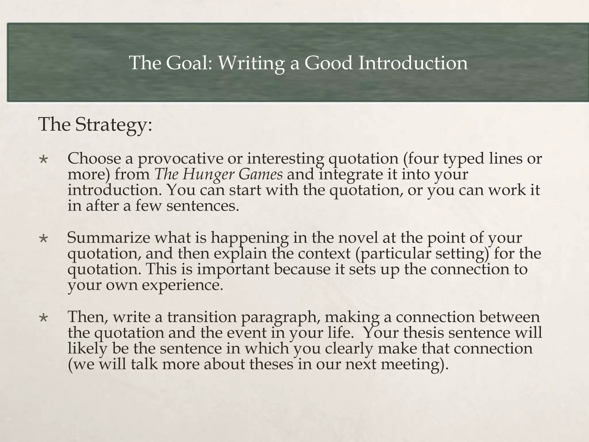 The Goal: Writing a Good Introduction
The Strategy:
 Choose a provocative or interesting quotation (four typed lines or
more) from The Hunger Games and integrate it into your
introduction. You can start with the quotation, or you can work it
in after a few sentences.
 Summarize what is happening in the novel at the point of your
quotation, and then explain the context (particular setting) for the
quotation. This is important because it sets up the connection to
your own experience.
 Then, write a transition paragraph, making a connection between
the quotation and the event in your life. Your thesis sentence will
likely be the sentence in which you clearly make that connection
(we will talk more about theses in our next meeting).
 