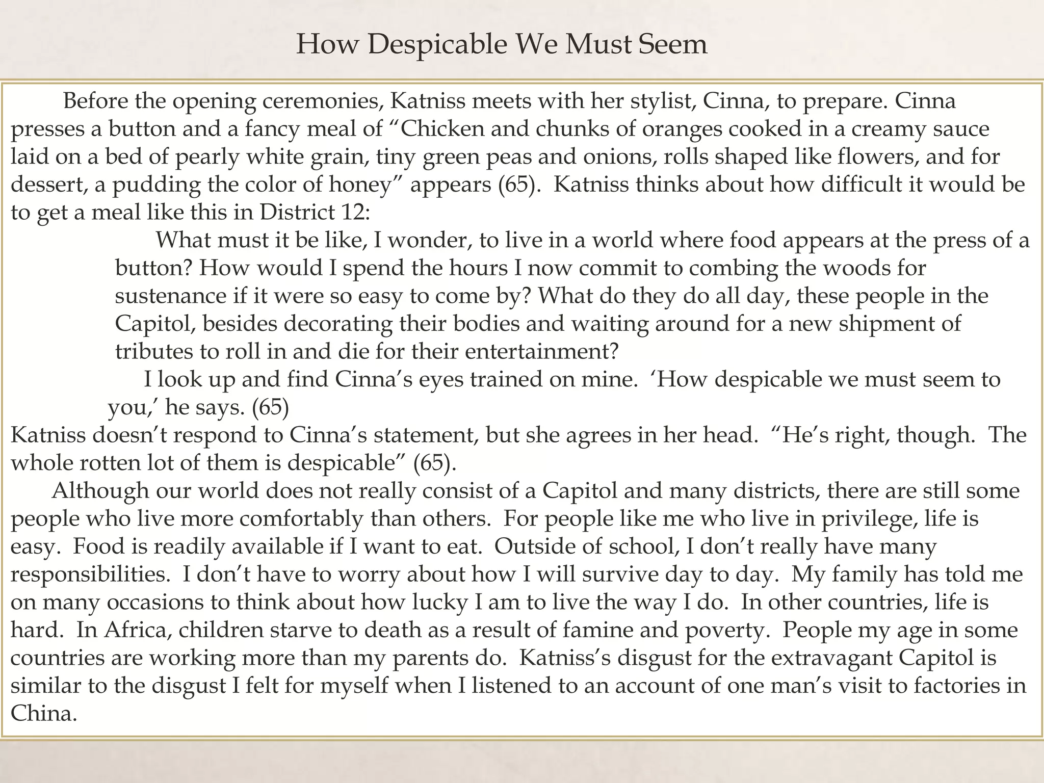 Before the opening ceremonies, Katniss meets with her stylist, Cinna, to prepare. Cinna
presses a button and a fancy meal of “Chicken and chunks of oranges cooked in a creamy sauce
laid on a bed of pearly white grain, tiny green peas and onions, rolls shaped like flowers, and for
dessert, a pudding the color of honey” appears (65). Katniss thinks about how difficult it would be
to get a meal like this in District 12:
What must it be like, I wonder, to live in a world where food appears at the press of a
button? How would I spend the hours I now commit to combing the woods for
sustenance if it were so easy to come by? What do they do all day, these people in the
Capitol, besides decorating their bodies and waiting around for a new shipment of
tributes to roll in and die for their entertainment?
I look up and find Cinna’s eyes trained on mine. ‘How despicable we must seem to
you,’ he says. (65)
Katniss doesn’t respond to Cinna’s statement, but she agrees in her head. “He’s right, though. The
whole rotten lot of them is despicable” (65).
Although our world does not really consist of a Capitol and many districts, there are still some
people who live more comfortably than others. For people like me who live in privilege, life is
easy. Food is readily available if I want to eat. Outside of school, I don’t really have many
responsibilities. I don’t have to worry about how I will survive day to day. My family has told me
on many occasions to think about how lucky I am to live the way I do. In other countries, life is
hard. In Africa, children starve to death as a result of famine and poverty. People my age in some
countries are working more than my parents do. Katniss’s disgust for the extravagant Capitol is
similar to the disgust I felt for myself when I listened to an account of one man’s visit to factories in
China.
How Despicable We Must Seem
 