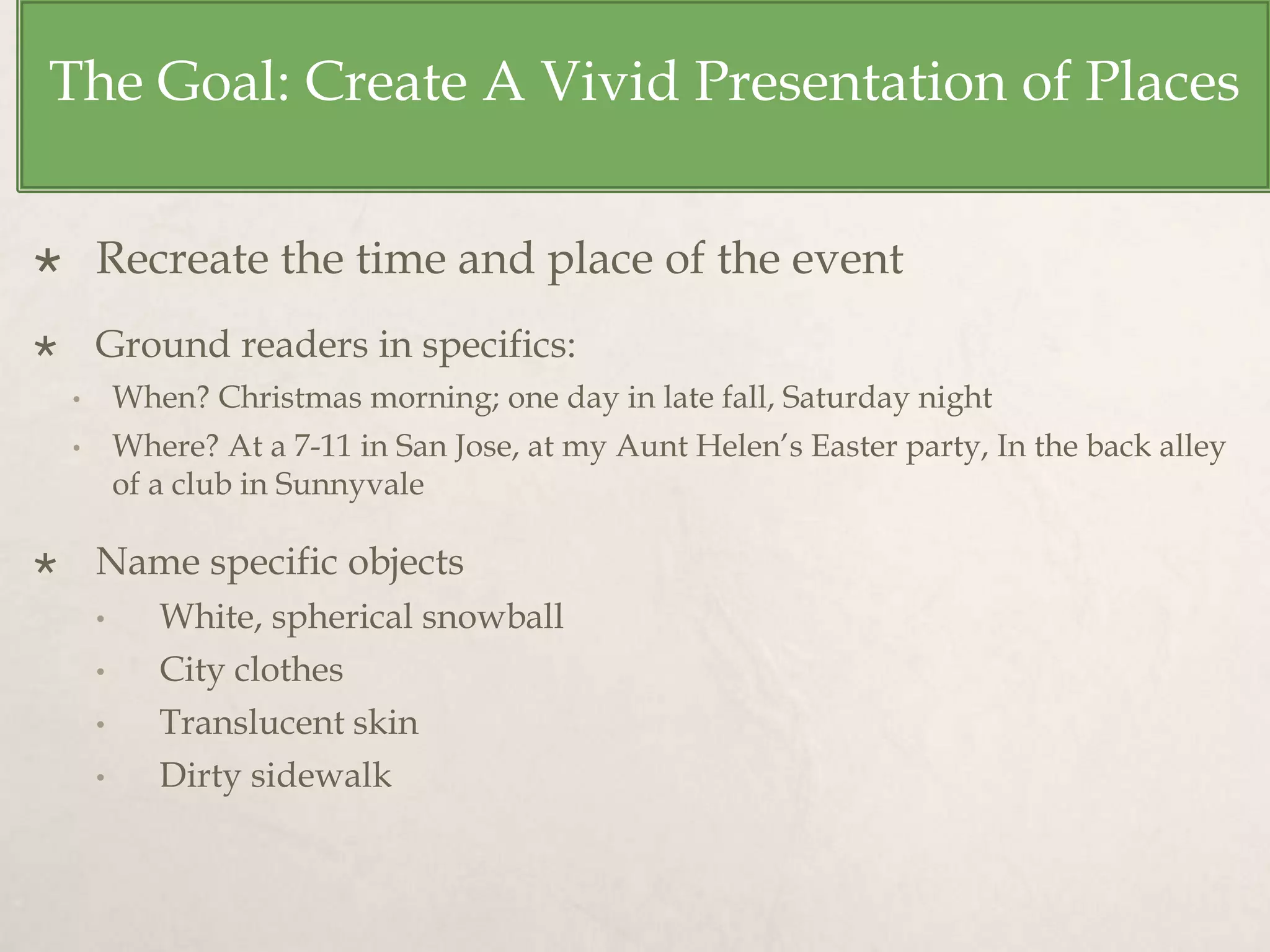 The Goal: Create A Vivid Presentation of Places
 Recreate the time and place of the event
 Ground readers in specifics:
• When? Christmas morning; one day in late fall, Saturday night
• Where? At a 7-11 in San Jose, at my Aunt Helen’s Easter party, In the back alley
of a club in Sunnyvale
 Name specific objects
• White, spherical snowball
• City clothes
• Translucent skin
• Dirty sidewalk
 