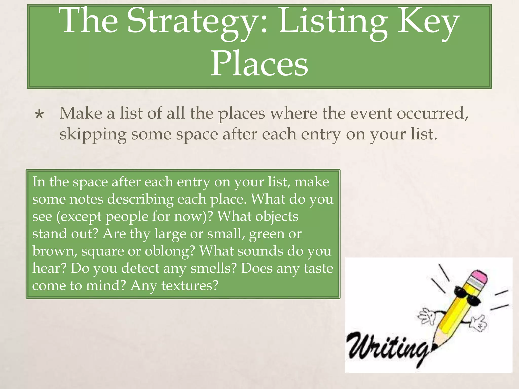 The Strategy: Listing Key
Places
 Make a list of all the places where the event occurred,
skipping some space after each entry on your list.
In the space after each entry on your list, make
some notes describing each place. What do you
see (except people for now)? What objects
stand out? Are thy large or small, green or
brown, square or oblong? What sounds do you
hear? Do you detect any smells? Does any taste
come to mind? Any textures?
 