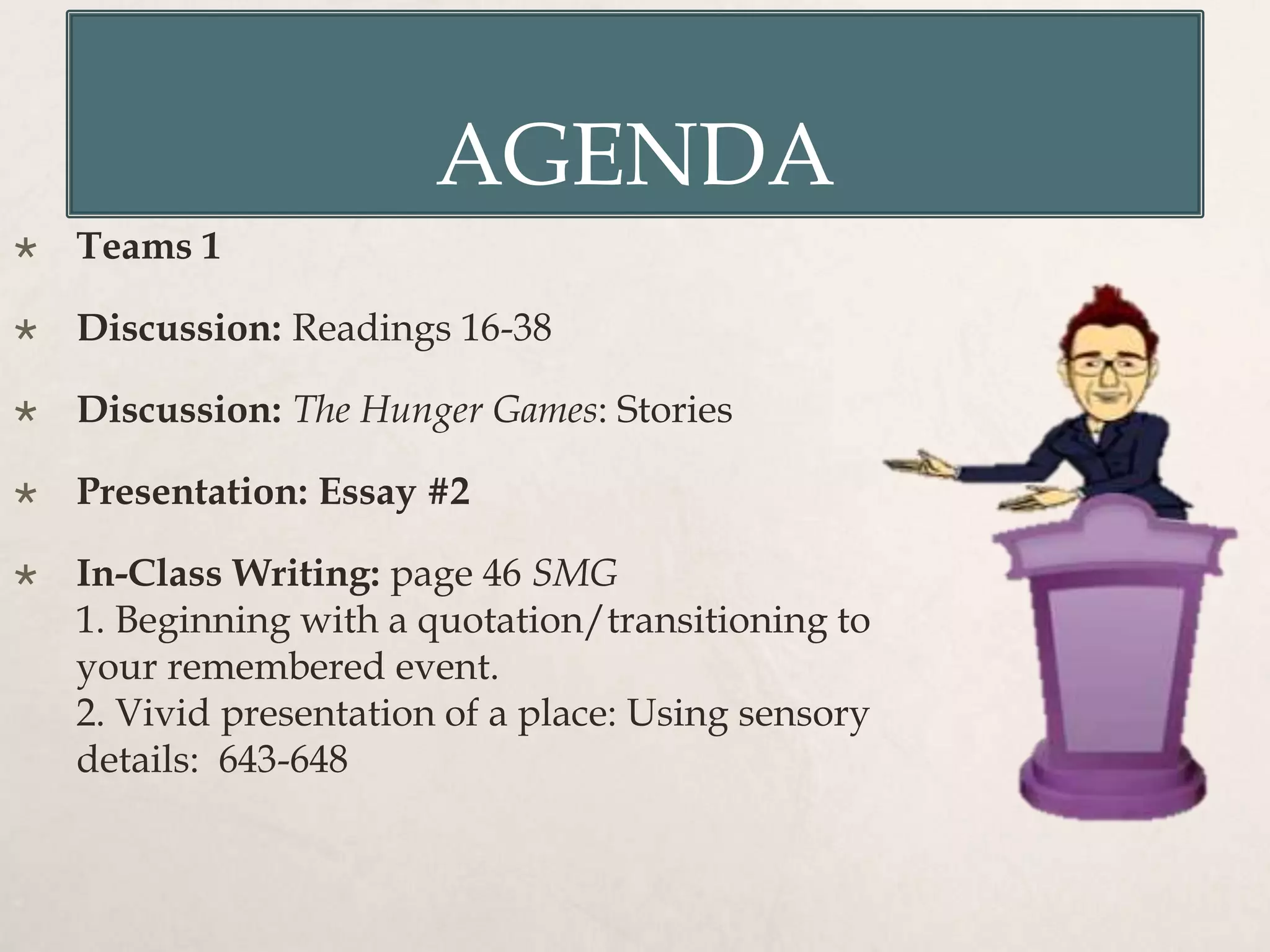 AGENDA
 Teams 1
 Discussion: Readings 16-38
 Discussion: The Hunger Games: Stories
 Presentation: Essay #2
 In-Class Writing: page 46 SMG
1. Beginning with a quotation/transitioning to
your remembered event.
2. Vivid presentation of a place: Using sensory
details: 643-648
 