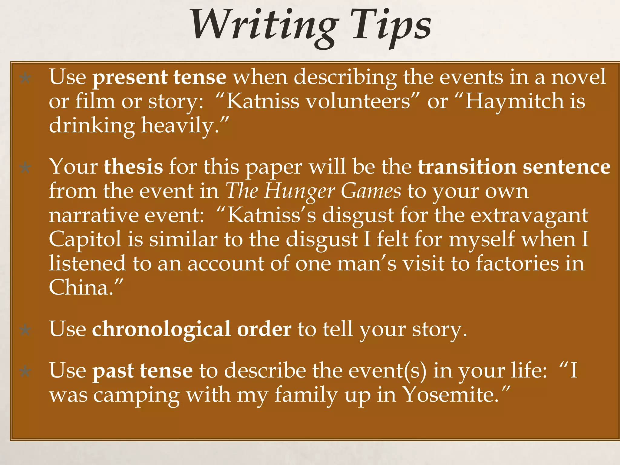 Writing Tips
 Use present tense when describing the events in a novel
or film or story: “Katniss volunteers” or “Haymitch is
drinking heavily.”
 Your thesis for this paper will be the transition sentence
from the event in The Hunger Games to your own
narrative event: “Katniss’s disgust for the extravagant
Capitol is similar to the disgust I felt for myself when I
listened to an account of one man’s visit to factories in
China.”
 Use chronological order to tell your story.
 Use past tense to describe the event(s) in your life: “I
was camping with my family up in Yosemite.”
 