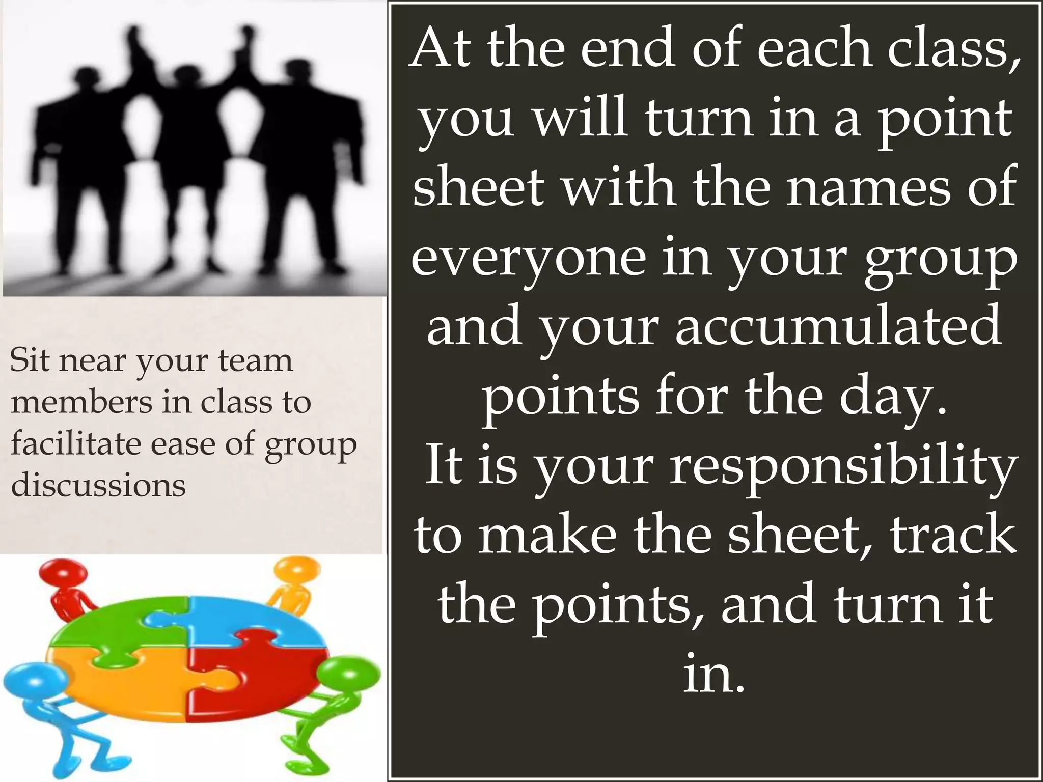 At the end of each class,
you will turn in a point
sheet with the names of
everyone in your group
and your accumulated
points for the day.
It is your responsibility
to make the sheet, track
the points, and turn it
in.
Sit near your team
members in class to
facilitate ease of group
discussions
 