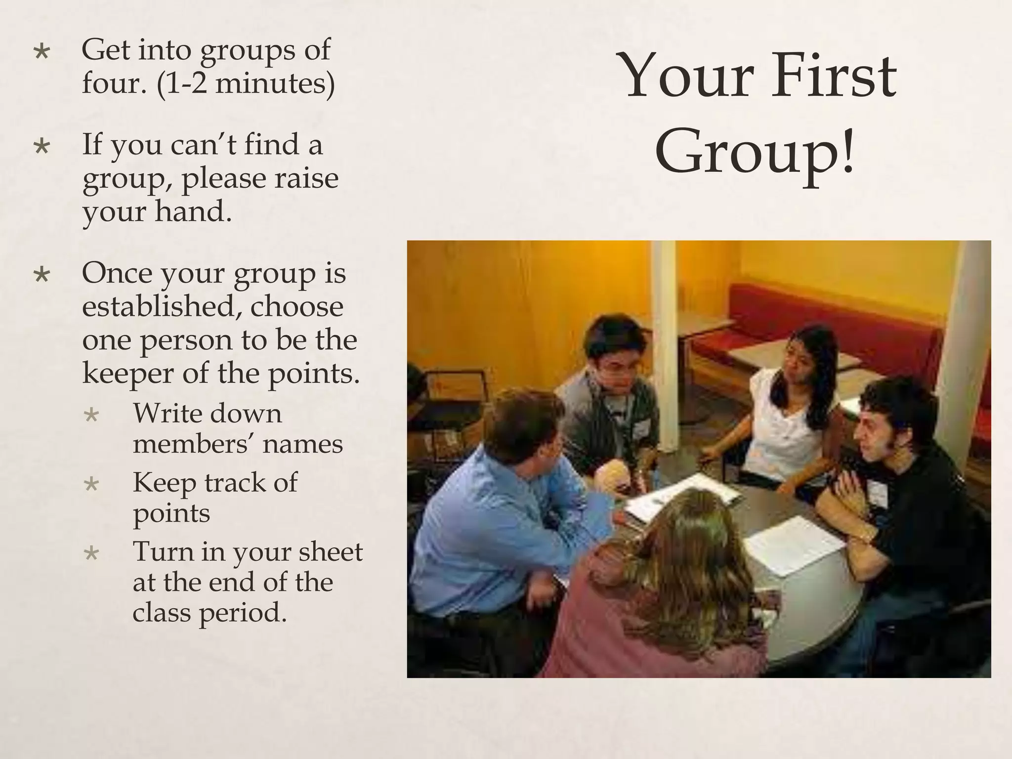Your First
Group!
 Get into groups of
four. (1-2 minutes)
 If you can’t find a
group, please raise
your hand.
 Once your group is
established, choose
one person to be the
keeper of the points.
 Write down
members’ names
 Keep track of
points
 Turn in your sheet
at the end of the
class period.
 