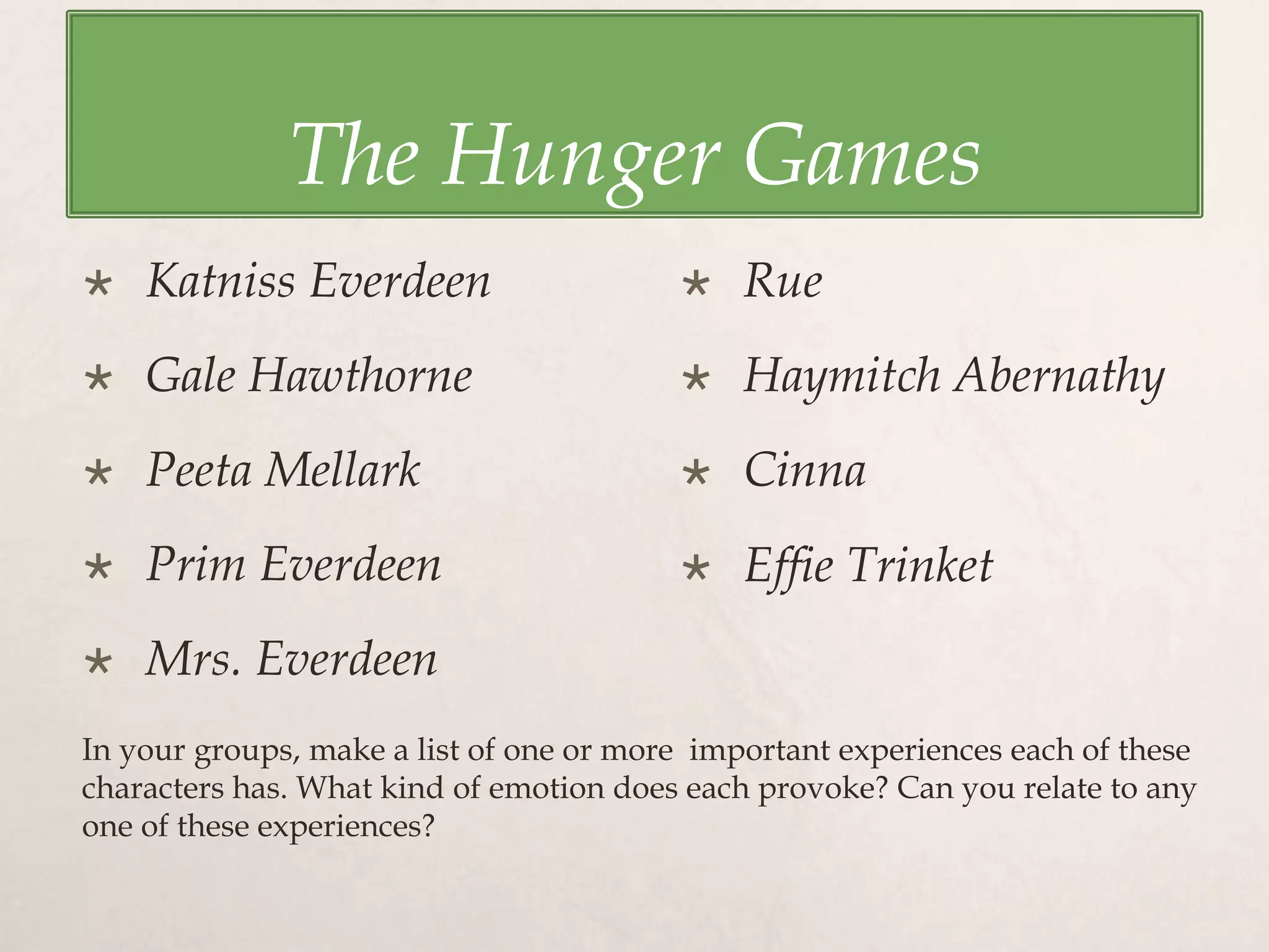 The Hunger Games
 Katniss Everdeen
 Gale Hawthorne
 Peeta Mellark
 Prim Everdeen
 Mrs. Everdeen
 Rue
 Haymitch Abernathy
 Cinna
 Effie Trinket
In your groups, make a list of one or more important experiences each of these
characters has. What kind of emotion does each provoke? Can you relate to any
one of these experiences?
 