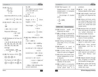 147
UN415
C L A S S : 5
19. (C) 3 3, 6, x
2 1, 2,
1, 1,
N
3
N
$
Given that LCM of 3, 6, x is 18,
∴ LCM × ×
= 3 2 = 18,
6
x
x=18.
20. (C) 453.07 = 400 + 50 + 3 +
7
100
= 400 + 50 + 3 + 0.07
Required difference
= 50 – 0.07
= 49.93
21. (C) Multiples of 10 from 10
to 190
= 10, 20, 30, 40, 50, 60, 70, 80,
90, 100, 110, 120, 130, 140,
150, 160, 170, 180, 190
Average
=
Sumofmultiples 1900
= = 100
19 19
22. (D) The factors of 81: 1 ,
! , 9 , % , 81
The factors of 108: 1 , 2,
! , 4, 6, 9 12, 18, % , 36,
54, 108
The highest common factor
of 81 and 108 is 27.
∴ p + 3 = 27
p = 24.
23. (C) A : B = 4 : 3
Height of B =
3
7
(Total
height) = ⋅
1 2 m
Total height = ×
7
1.2 m
3
= 2.8 m
∴ Height of A = ×
4
2.8 m
7
= 1.6 m
24. (A) 1 Kg = 1000 gm; 1 l = 1000
ml;
1 km = 1000 m
(i) 604 g × 100 = 60400 g
= 60.4 kg
(ii) 415 ml × 10 = 4150 ml
= 41.5 l
(iii) 0.25 km × 100 = 25 km
= 25000 m
(iv) 1.12 l × 10 = 11.2 l
= (11.2 × 1000) ml
= 11200 ml
∴ 604 g × 100 = 60.4 kg is the
correct statement.
C L A S S : 5
148 ©Brain Mapping Academy
25. (C) Total square = 12
Shaded squares = 6 (3 4 half
shaded parts = 2 complete
shaded squares)
∴ Percentage of shaded
parts
×
6
= 100%
12
= 50%
CODE: 415 General Science
26. (A) Coconut seeds are
dispersed by water.
27. (B) A ribcage is formed by
the fusion of curved bones.
It protects the heart and the
lungs.
28. (C) Fishing rod belong to III
class lever. F–E–L. It is class
III lever.
29. (B) Oxygen is used in
burning and respiration.
30. (B) A pulley makes a flag
easier to raise on a flagpole.
31. (C) Cactus and camel have
special adaptations to live
in deserts.
32. (B) The moon is the natural
satellite of the earth.
33. (B) A rabbit is a consumer
and the carrot is a part of
carrot plant that is a
producer.
34. (B) An x-ray gives the
fracture details to the doctor.
35. (B) Light-weight, small and
dry seeds are dispersed by
wind.
36. (B) Elbow and knee joints
are called hinge joints and
the joints at shoulder and
pelvis are called ball and
socket joints.
37. (A) Diseases that can spread
from one person to another
are called infectious or
communicable diseases.
38. (D) Carelessness is the major
cause of most accidents.
39. (B) In the given figure X is
liquid Y is solid and Z is gas.
40. (B) Insects have jointed
appendages and has no
bones.
41. (A) Brinjal plant is a herb
with taproot and wheat is
herb with fibrous root
system.
42. (B) Tadpole breathe through
gills. A tapole is a fish like
and breathe through gills.
43. (D) Beans grows well during
winter. Winter crops are
called rabi crops.
 