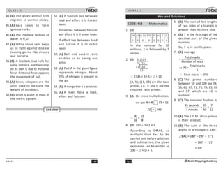 149
UN415
C L A S S : 5
44. (C) The given animal tern
migrates to warmer places.
45. (A) Lava cools to form
igneous rocks.
46. (A) The chemical formula of
water is H2
O.
47. (A) White blood cells helps
us to fight against disease
causing germs like viruses
and bacteria.
48. (C) A football, that rolls for
some distance and then stop
on its own is due to frictional
force. Frictional force opposes
the movement of ball.
49. (A) Gram, kilogram are the
units used to measure the
weight of an object.
50. (C) Gram is a unit of mass in
the metric system.
51. (A) If fulcrum lies between
load and effort it is I order
lever.
If load lies between fulcrum
and effort it is II order lever.
If effort lies between load
and fulcum it is III order
lever.
52. (A) Ball and socket joint
enables us to swing our
arms.
53. (A) Part A in the given figure
represents nitrogen. About
78% of nitrogen is present in
the air.
54. (A) A mango tree is a producer.
55. (A) A lever have a load,
effort and fulcrum.
THE END
C L A S S : 5
150 ©Brain Mapping Academy
Key and Solutions
CODE: 418 Mathematics
1. (B)
1 0 0 0 0 0 0
TM M T.Th Th H T O
H.Th
0
In the numeral for 10
millions, 1 is followed by 7
zeroes.
2. (D) 3 2145
11 143
13
5 715
∴ 2145 = 3× 5× 11× 13
(3, 5); (11, 13) are the twin
primes, i.e., P and R are the
required twin primes.
3. (A) On cross multiplication,
we get 9 8 15 16
× ×
72 240

9 15

16 8
∴
4. (D) 100 – 7× 1 + 5
According to DMAS, as
multiplication has to be
carried out before addition
and subtraction, the given
expression can be written as
100 – (7× 1) + 5.
5. (B) The sum of the lengths
of two sides of a triangle is
greater than its third side.
6. (A) 7 is the first digit of the
decimal part of the given
number.
So, 7 is in tenths place.
7. (A) Average
Total marks
=
Number of tests
Total marks
70 =
5
⇒
∴ Total marks = 350
8. (C) The prime numbers
between 50 and 100 are 53,
59, 61, 67, 71, 73, 79, 83, 89
and 97, which are 10 in
number.
9. (C) The required fraction is
35 seconds 35 7
= =
1 minute 60 12
10. (A) The L.C.M. of co-primes
is their product.
11. (B) The sum of the three
angles in a triangle is 180o
.
o o o
BAC = 180 (90 + 21 )
∠ −
= 180o
– 111o
= 69o
 