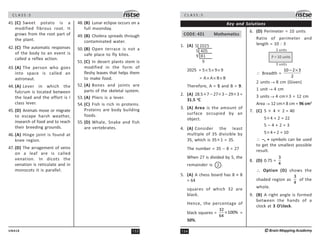 153
UN418
C L A S S : 5
41. (C) Sweet potato is a
modified fibrous root. It
grows from the root part of
the plant.
42. (C) The automatic responses
of the body to an event is
called a reflex action.
43. (A) The person who goes
into space is called an
astronaut.
44. (A) Lever in which the
fulcrum is located between
the load and the effort is I
class lever.
45. (D) Animals move or migrate
to escape harsh weather,
insearch of food and to reach
their breeding grounds.
46. (A) Hinge joint is found at
knee region.
47. (D) The arragement of veins
on a leaf are is called
venation. In dicots the
venation is reticulate and in
monocots it is parallel.
48. (B) Lunar eclipse occurs on a
full moonday.
49. (B) Cholera spreads through
contaminated water.
50. (B) Open terrace is not a
safe place to fly kites.
51. (C) In desert plants stem is
modified in the form of
fleshy leaves that helps them
to make food.
52. (A) Bones and joints are
parts of the skeletal system.
53. (A) Pliers is a lever.
54. (C) Fish is rich in proteins.
Proteins are body building
foods.
55. (D) Whale, Snake and fish
are vertebrates.
C L A S S : 5
154 ©Brain Mapping Academy
Key and Solutions
CODE: 421 Mathematics
1. (A) 5 2025
9 81
9
5 405
2025 = 5× 5× 9× 9
= A× A× B× B
Therefore, A = 5 and B = 9.
2. (A) 28.5 ×7 – 27× 3 – 29× 3 =
31.5 o
C
3. (A) Area is the amount of
surface occupied by an
object.
4. (A) Consider the least
multiple of 35 divisible by
35, which is 35× 1 = 35.
The number = 35 – 8 = 27
When 27 is divided by 5, the
remainder is 2 .
5. (A) A chess board has 8 × 8
= 64
squares of which 32 are
black.
Hence, the percentage of
black squares =
32
100%
64
× =
50%.
6. (D) Perimeter = 10 units
Ratio of perimeter and
length = 10 : 3
3 units
3 units
P = 10 units
∴ Breadth =
10 2 3
2
− ×
2 units → 8 cm (Given)
1 unit → 4 cm
3 units → 4 cm× 3 = 12 cm
Area→ 12 cm× 8 cm = 96 cm2
7. (C) 5 × 4 × 2 = 40
5× 4 + 2 = 22
5 – 4 + 2 = 3
5× 4 ÷ 2 = 10
∴ –, + symbols can be used
to get the smallest possible
result.
8. (D) 0.75 =
3
4
∴ Option (D) shows the
shaded region as
3
4
of the
whole.
9. (B) A right angle is formed
between the hands of a
clock at 3 O’clock.
 