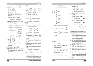 C L A S S :5
116 ©Brain Mapping Academy
∴ Answer is option (C).
15. (B) Selling price = 6235
Profit = 395
Cost price = (?)
Cost price = [selling price -
profit]
= [6235 - 395] = 5840
∴ Answer is option (B).
16. (D) Convert both time into
‘24 hour’ watch.
⇒ 06:45am ⇒ 06:45hours
07:25pm ⇒19:25hours
∴ Difference =
−
1 9 : 2 5
0 6 : 4 5
12 : 40
∴ Answer is option (D).
17. (C) 5
Angle in 5th segment is
obtuse.
∴ Answer is option (C).
18. (C) IftheHCFoftwonumbers
is 1 then they are said to be
coprimes.
19. (B)
7 7
0.7 0.07 10 100
+ = +
7 7
0.07 0.7 100 10
7 x 100 7 x 10
= +
10 x 7 100 x 7
=10+
1
10
=10+0.1=10.1
∴ Answer is option (B).
20. (D)
2012 + 2012 + 2012 + 2012 + 2012 + 2012 + 2012
2012 + 2012 + 2012 + 2012
7 x 2012 7 3
= = = 1
4 x 2012 4 4
∴ Answer is option (D)
21. (B) Runs scored by Dhoni is
divisible by 11, 7 and 2. So it
must be divisible by 11 x 7 x 2
=154.
Therunsscoredbytotalteam
is302.
∴ Miltiple of 154 below 302 is
only154.
∴ Runs scored by Ms Dhoni =
154.
∴ Answer is option (B).
22. (A)
*
) Even though
we have joined two points,
we are not getting diameter.
117
UN402
C L A S S :5
So, option (A) is false.
∴ Answer is option (A).
23. (B)
1
= 0.25
4
1
= 0.125
8
1
= 0.5
2
3
= 0.75
4
In the number system shown
in the question,
1
8
is
between
1 1
and
2
4
which is
wrong.
∴ Answer is option (B).
24. (A)
Sum of three angles of a
triangle is º
180 .
From data, right angle = º
90
Second angle = º
52
∴ Third angle = º
180 -
( º
90 + º
52 )
= º
180 - )
º
(142 = º
38
∴ Answer is option (A).
25. (D) For option (A); cost of 1
is 18.
For (B): cost of 2 is 35
⇒ costof1is35 ÷ 2= 17.5
For (C): cost of 4 is 70
⇒ costof1is70 ÷ 4= 17.5
For (D): cost of 5 is 85
⇒ cost of 1 is 85 ÷ 5 = 17
∴ Answer is option (D).
CODE: 402 General Science
26. (A) Flowing water when fall
onaturbinemakesittomove
and run. By running turbines
electricity is produced.
27. (B) Anapplefallingfromatree
is due to force of attraction or
gravitytowardsearth.
28. (D) Medicine in syringe is
filled due to air pressure.
29. (D) Light, small and dry
seedsarecarriedbywindand
get dispersed.
30. (B) Mould is a fungus. Fungi
are decomposers and grows
well in dark and moist plate.
31. (A) Tetanusisduetotheentry
 
