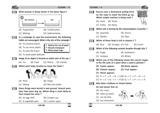 439 (M) %
CLASS : 5
!# What process is being shown in the given figure ?
Salt solution Salt
(A) Evaporation (B) Condensation
(C) Melting (D) Sedimentation
!$ In a campaign to save the environment, the following
habits are encouraged. What is the aim of the campaign ?
(A) To conserve petrol
(B) To use more plastic
(C) To save the forest
(D) To avoid water pollution
!% Image of an object is formed on which part of the eye ?
(A) Iris (B) Pupil (C) Retina (D) Eyelids
! Which joint helps Sunitha to move her head ?
(A) Pivot (B) Hinge
(C) Sliding (D) Ball and socket
!' Some things were buried in wet ground. Several years
later they were dug up. Which thing is most likely to
have stayed the same ?
(A) An egg shell (B) A paper cup
(C) A vegetable peel (D) A plastic glass
439 (M)

CLASS : 5
 Karuna uses a downward pulling force
on the rope to make the blind go up.
Which simple machine is being used ?
(A) Lever (B) Screw
(C) Pulley (D) Ramp
 Which rock is formed by the metamorphism of granite ?
(A) Quartzite (B) Gneiss
(C) Marble (D) Slate
 Which of these food is rich in vitamin C ?
(A) Rice (B) Oranges (C) Fish (D) Carrot
! Which of the following animals breathe through skin ?
(A) Snake (B) Earthworm
(C) Scorpion (D) Whale
 Which one of the following shows the correct stages
in the life cycle of a plant when a seed is planted ?
(P) Leaves appear. (Q) Roots appear.
(R) Flowers appear. (S) Fruit appear.
(T) Shoot appears.
(A) P T R Q S (B) Q T P R S
(C) R S Q T P (D) Q T P S R
# Balu blew a balloon as shown below.
He had shown that air
(A) has mass.
(B) takes up space.
(C) can be held.
(D) has movement.
 