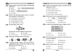 439 (M) '
CLASS : 5
$ Study the given concept map. Which of the following
could X be ?
(A) Mould
(B) Mushroom
(C) Rhizopus
(D) All of these
% Which of the following actions involve a consumer
and a producer in a food chain ?
(A) A frog feeding on a grasshopper.
(B) A grasshopper eating grass.
(C) A snake feeding on a frog.
(D) An eagle feeding on a snake.
 The given figure shows a fish.
How does the structure labelled P help the fish ?
(A) To swim (B) To breathe
(C) To find direction (D) To balance its body
' Identify the controlling centre of the body.
(A) (B) (C) (D)
# I undergo periodic changes. I am the one who is
responsible for tides. I am the king of night but I beg
light from the sun. Who am I ?
(A) The earth (B) The star
(C) The moon (D) The sun
X Does not makes its own food
Reproduces from spores
439 (M)

CLASS : 5
# Which of the following changes is possible with the
application of heat ?
(A) Water changes to ice.
(B) Water vapour changes to ice.
(C) Ice changes to water.
(D) Water vapour changes to water.
# Which gas in the air is represented by part A ?
)% *  +
(A) Nitrogen (B) Oxygen
(C) Carbon dioxide (D) Water vapour
#! In which of the following processes is oxygen used up ?
Burning
Respiration
Photosynthesis
(I)
(II)
(III)
(A) Only III (B) Only I and III
(C) Only I and II (D) Only II and III
# The nerves that carry messages from the brain to the
muscles and glands is
(A) Sensory neve (B) Mixed nerve
(C) Motor nerve (D) All of these
## Which of these rocks is used as fuel ?
(A) Shale (B) Gneiss
(C) Coal (D) Quartz
 