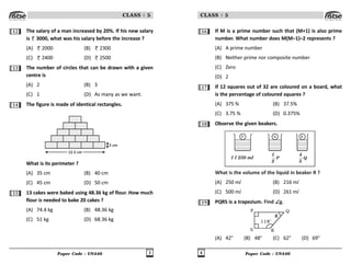 Paper Code : UN446 3
CLASS : 5
12 The salary of a man increased by 20%. If his new salary
is 3000, what was his salary before the increase ?
(A) 2000 (B) 2300
(C) 2400 (D) 2500
13 The number of circles that can be drawn with a given
centre is
(A) 2 (B) 3
(C) 1 (D) As many as we want.
14 The figure is made of identical rectangles.
12.5 cm
2 cm
What is its perimeter ?
(A) 35 cm (B) 40 cm
(C) 45 cm (D) 50 cm
15 13 cakes were baked using 48.36 kg of flour. How much
flour is needed to bake 20 cakes ?
(A) 74.4 kg (B) 48.36 kg
(C) 51 kg (D) 68.36 kg
Paper Code : UN446
4
CLASS : 5
16 If M is a prime number such that (M+1) is also prime
number. What number does M(M–1)–2 represents ?
(A) A prime number
(B) Neither prime nor composite number
(C) Zero
(D) 2
17 If 12 squares out of 32 are coloured on a board, what
is the percentage of coloured squares ?
(A) 375 % (B) 37.5%
(C) 3.75 % (D) 0.375%
18 Observe the given beakers.
1 l 250 ml P
1
2
Q
4
5
P Q R
What is the volume of the liquid in beaker R ?
(A) 250 ml (B) 216 ml
(C) 500 ml (D) 261 ml
19 PQRS is a trapezium. Find ∠
∠
∠
∠
∠g.
P
S R
Q
118o
C
(A) 42° (B) 48° (C) 62° (D) 69°
 