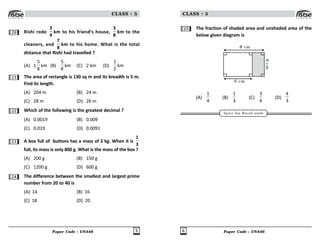 Paper Code : UN446 5
CLASS : 5
20 Rishi rode
3
4
km to his friend’s house,
3
8
km to the
cleaners, and
7
8
km to his home. What is the total
distance that Rishi had travelled ?
(A) 1
#

km (B)
#

km (C) 2 km (D)

km
21 The area of rectangle is 130 sq m and its breadth is 5 m.
Find its length.
(A) 204 m (B) 24 m
(C) 28 m (D) 26 m
22 Which of the following is the greatest decimal ?
(A) 0.0019 (B) 0.009
(C) 0.019 (D) 0.0091
23 A box full of buttons has a mass of 2 kg. When it is
1
3
full, its mass is only 800 g. What is the mass of the box ?
(A) 200 g (B) 150 g
(C) 1200 g (D) 600 g
24 The difference between the smallest and largest prime
number from 20 to 40 is
(A) 14 (B) 16
(C) 18 (D) 20
Paper Code : UN446
6
CLASS : 5
25 The fraction of shaded area and unshaded area of the
below given diagram is
8 cm
6
c
m
6 cm
(A)


(B)

!
(C)
!

(D)

!
Space for Rough work
 