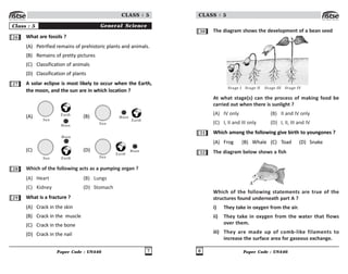 Paper Code : UN446 7
CLASS : 5
Class : 5 General Science
26 What are fossils ?
(A) Petrified remains of prehistoric plants and animals.
(B) Remains of pretty pictures
(C) Classification of animals
(D) Classification of plants
27 A solar eclipse is most likely to occur when the Earth,
the moon, and the sun are in which location ?
(A)
Sun
Earth
Moon
(B)
Sun
Earth
Moon
(C)
Sun Earth
Moon
(D)
Sun
Earth
Moon
28 Which of the following acts as a pumping organ ?
(A) Heart (B) Lungs
(C) Kidney (D) Stomach
29 What is a fracture ?
(A) Crack in the skin
(B) Crack in the muscle
(C) Crack in the bone
(D) Crack in the nail
Paper Code : UN446
8
CLASS : 5
30 The diagram shows the development of a bean seed
Stage I Stage II Stage III Stage IV
At what stage(s) can the process of making food be
carried out when there is sunlight ?
(A) IV only (B) II and IV only
(C) I, II and III only (D) I, II, III and IV
31 Which among the following give birth to youngones ?
(A) Frog (B) Whale (C) Toad (D) Snake
32 The diagram below shows a fish
A
Which of the following statements are true of the
structures found underneath part A ?
i) They take in oxygen from the air.
ii) They take in oxygen from the water that flows
over them.
iii) They are made up of comb-like filaments to
increase the surface area for gaseous exchange.
 
