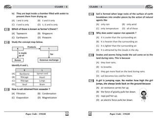 Paper Code : UN446 9
CLASS : 5
iv) They are kept inside a chamber filled with water to
prevent them from drying up.
(A) i and iii only (B) ii and iii only
(C) ii and iv only (D) ii, iii and iv only
33 Which of these is known as farmer’s friend ?
(A) Tapeworm (B) Ringworm
(C) Earthworm (D) Pinworm
34 Study the concept map below.
Bones Gaseous exchange
K L
is made
up of
Protects
for
Identify K and L.
K L
Backbone Spinal cord
Ribcage Heart
Ribcage Lungs
Skull Brain
(A)
(B)
(C)
(D)
35 How is salt obtained from seawater ?
(A) Filtration (B) Condensation
(C) Evaporation (D) Magnetization
Paper Code : UN446
10
CLASS : 5
36 Soil is formed when large rocks of the surface of earth
breakdown into smaller pieces by the action of natural
agents like
(A) only rain (B) only wind
(C) only temperature (D) all of these
37 Why does water vapour rise upwards ?
(A) It is cooler than the surrounding air.
(B) It is heavier than the surrounding air.
(C) It is lighter than the surrounding air.
(D) It is attracted by the clouds in the sky.
38 Snakes and worms living inside the soil come on to the
land during rains. This is because
(A) they love rains.
(B) to breathe.
(C) they get more food on the land during rains.
(D) soil becomes too cold for them.
39 A girl is jumping rope. No matter how high the girl
jumps, she always lands back on the ground because
(A) air resistance carries her up.
(B) the force of gravity pulls her down.
(C) rope pull her up.
(D) an electric force pulls her down.
 