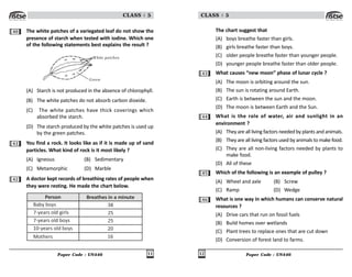 Paper Code : UN446 11
CLASS : 5
40 The white patches of a variegated leaf do not show the
presence of starch when tested with iodine. Which one
of the following statements best explains the result ?
W hite patches
Green
(A) Starch is not produced in the absence of chlorophyll.
(B) The white patches do not absorb carbon dioxide.
(C) The white patches have thick coverings which
absorbed the starch.
(D) The starch produced by the white patches is used up
by the green patches.
41 You find a rock. It looks like as if it is made up of sand
particles. What kind of rock is it most likely ?
(A) Igneous (B) Sedimentary
(C) Metamorphic (D) Marble
42 A doctor kept records of breathing rates of people when
they were resting. He made the chart below.
Person Breathes in a minute
Baby boys
7-years old girls
7-years old boys
10-years old boys
Mothers
38
25
25
20
16
Paper Code : UN446
12
CLASS : 5
The chart suggest that
(A) boys breathe faster than girls.
(B) girls breathe faster than boys.
(C) older people breathe faster than younger people.
(D) younger people breathe faster than older people.
43 What causes “new moon” phase of lunar cycle ?
(A) The moon is orbiting around the sun.
(B) The sun is rotating around Earth.
(C) Earth is between the sun and the moon.
(D) The moon is between Earth and the Sun.
44 What is the role of water, air and sunlight in an
environment ?
(A) They are all living factors needed by plants and animals.
(B) They are all living factors used by animals to make food.
(C) They are all non-living factors needed by plants to
make food.
(D) All of these
45 Which of the following is an example of pulley ?
(A) Wheel and axle (B) Screw
(C) Ramp (D) Wedge
46 What is one way in which humans can conserve natural
resources ?
(A) Drive cars that run on fossil fuels
(B) Build homes over wetlands
(C) Plant trees to replace ones that are cut down
(D) Conversion of forest land to farms.
 