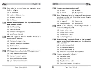 Paper Code : UN446 13
CLASS : 5
47 If we add a lot of green leaves and vegetables to our
food, we will grow
(A) fat and round.
(B) healthy and disease free.
(C) weak and muscular.
(D) all of these.
48 Which of the following is the best way to dispose waste
water from our kitchen ?
(A) Use it for cooking.
(B) Use it for bathing.
(C) Use it for watering plants.
(D) Let it flow on the road.
49 What will happen to the tree if all the flowers of a
mango tree are removed ?
(A) The tree will stop growing.
(B) The roots will absorb more water.
(C) The tree will die.
(D) The tree will not produce fruits.
50 Which organ is correctly paired with its organ system ?
(A) Lungs and respiratory system
(B) Brain and excretory system
(C) Heart and respiratory system
(D) Eyes and reproductive system
Paper Code : UN446
14
CLASS : 5
51 How are coconuts seeds dispersed ?
(A) By wind (B) By water
(C) By animals (D) By explosion
52 Some things were buried in wet ground. Several years
later they were dug out. Which thing is most likely to
have stayed the same ?
(A) An egg shell (B) A paper cup
(C) A vegetable peel (D) A plastic cup
53 Which of the following relationships includes a
consumer and a producer ?
(A) A snake eating a rat.
(B) A rabbit eating a carrot.
(C) A hawk eating a chick.
(D) A cat eating a mouse.
54 Caterpillars are commonly found on the leaves of
plants. Some of their bodies are green. How does this
helps caterpillars ?
(A) To make their own food.
(B) To find their prey easily.
(C) To store their food as fat.
(D) To become less visible to their predators.
55 How can cactuses live in deserts ?
(A) They make water.
(B) They store water.
(C) They do not need water.
(D) They eat animals and other plants.
 