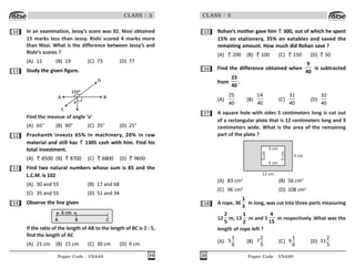 Paper Code : UN449 19
CLASS : 5
10 In an examination, Jessy’s score was 92. Nissi obtained
15 marks less than Jessy. Rishi scored 4 marks more
than Nissi. What is the difference between Jessy’s and
Rishi’s scores ?
(A) 11 (B) 19 (C) 73 (D) 77
11 Study the given figure.
A B
C
D
155
a
Find the measue of angle ‘a’
(A) 65° (B) 90° (C) 35° (D) 25°
12 Prashanth invests 65% in machinery, 20% in raw
material and still has 1305 cash with him. Find his
total investment.
(A) 8500 (B) 8700 (C) 6800 (D) 9600
13 Find two natural numbers whose sum is 85 and the
L.C.M. is 102
(A) 30 and 55 (B) 17 and 68
(C) 35 and 55 (D) 51 and 34
14 Observe the line given
A C
6 cm
B
If the ratio of the length of AB to the length of BC is 2 : 5,
find the length of AC
(A) 21 cm (B) 15 cm (C) 30 cm (D) 9 cm
Paper Code : UN449
20
CLASS : 5
15 Rohan’s mother gave him 300, out of which he spent
15% on stationery, 35% on eatables and saved the
remaining amount. How much did Rohan save ?
(A) 200 (B) 100 (C) 150 (D) 50
16 Find the difference obtained when
9
40
is subtracted
from
23
40
.
(A)
25
40
(B)
14
40
(C)
31
40
(D)
32
40
17 A square hole with sides 5 centimeters long is cut out
of a rectangular plate that is 12 centimeters long and 9
centimeters wide. What is the area of the remaining
part of the plate ?
5 cm
5 cm
5
cm
5
cm
9 cm
12 cm
(A) 83 cm2
(B) 56 cm2
(C) 96 cm2
(D) 108 cm2
18 A rope, 36
1
3
m long, was cut into three parts measuring
12
2
5
m, 13
1
2
m and 5
4
15
m respectively. What was the
length of rope left ?
(A)
1
5
6
(B)
2
7
5
(C)
1
9
6
(D)
2
11
5
 