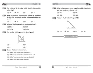 Paper Code : UN449 21
CLASS : 5
19 The L.C.M. of 8, 16 and p is 48. What is the possible
value of p ?
(A) 64 (B) 24 (C) 2 (D) 32
20 What is the least number that should be added to
5743251792 so that the number is divisible by 3 but not
by 9 ?
(A) 3 (B) 2 (C) 4 (D) 1
21 Which of the following is the smallest decimal ?
(A) 0.018 (B) 0.07
(C) 0.074 (D) 0.0054
22 The number of triangles in the given figure is
) *
+
,
-
(A) 4 (B) 6
(C) 8 (D) 7
23 Choose the incorrect statement.
(A) HCF of two consecutive numbers is 1
(B) HCF of two consecutive even numbers is 2
(C) HCF of two consecutive odd numbers is 1
(D) HCF of two twin primes is prime
Paper Code : UN449
22
CLASS : 5
24 What is the measure of the angle formed by the minute
and hour hands of a clock at 9:00 ?
(A) 90° (B) 95°
(C) 105° (D) 115°
25 Measure of ∠
∠
∠
∠
∠X in the triangle XYZ is
x
y z
40°
(A) 130° (B) 50° (C) 90° (D) 60°
Space for Rough work
 
