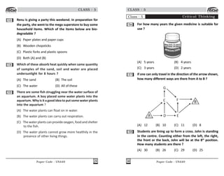 Paper Code : UN449 29
CLASS : 5
53 Renu is giving a party this weekend. In preparation for
the party, she went to the mega superstore to buy some
household items. Which of the items below are bio-
degradable ?
(A) Paper plates and paper cups
(B) Wooden chopsticks
(C) Plastic forks and plastic spoons
(D) Both (A) and (B)
54 Which of these absorb heat quickly when same quantity
of samples of the sand, soil and water are placed
undersunlight for 8 hours ?
(A) The sand (B) The soil
(C) The water (D) All of these
55 There are some fish struggling near the water surface of
an aquarium. A boy placed some water plants into the
aquarium. Why is it a good idea to put some water plants
into the aquarium ?
(A) The water plants can float on in water.
(B) The water plants can carry out respiration.
(C) Thewaterplantscan provideoxygen,foodandshelter
to the fish.
(D) The water plants cannot grow more healthily in the
presence of other living things.
Paper Code : UN449
30
CLASS : 5
Class : 5 Critical Thinking
56 For how many years the given medicine is suitable for
use ?
Mkg Date: 07-2017
Exp Date: 07-2019
(A) 5 years (B) 4 years
(C) 3 years (D) 2 years
57 If one can only travel in the direction of the arrow shown,
how many different ways are there from A to B ?
)
*
+
/
.
, -
(A) 12 (B) 10 (C) 11 (D) 8
58 Students are lining up to form a cross. John is standing
in the centre. Counting either from the left, the right,
the front or the back, John will be at the 8th
position.
How many students are there ?
(A) 30 (B) 26 (C) 29 (D) 25
 