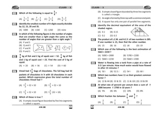 436 (M) !
CLASS : 5
! Which of the following is equal to
1
3
?
(A)
1 1
+
6 6
(B) −
7 1
12 6
(C) ×
1 1
2 6
(D) ÷
5 2
6 3
 Identify the smallest number of 4–digits exactly divisible
by 12, 15, 20 and 35.
(A) 1000 (B) 1160 (C) 1260 (D) none
# In which of the following figures is the number of angles
that are smaller than a right angle the same as the
number of angles that are greater than a right angle ?
(A) P and S
(B) Q and S
(C) P and R
(D) R and S
$
4
5
kg of fish and 2 kg of squid cost 52.
1
4
kg of fish
and 1 kg of squid cost 23. Find the cost of 3 kg of
squid.
(A) 20 (B) 36 (C) 54 (D) 60
% Vinod had
1
1
2
bags of chocolates. The full bag had 32
packets of chocolates in it with 10 chocolates in each
packet. Which expression gives the total number of
chocolates Vinod had ?
(A)
1
1
2
+ 32 × 10 (B)
1
1
2
× 32 + 10
(C)
1
1
2
× 32 × 10 (D)
1
1
2
(32 + 10)
 Which of these is true ?
(A) A simple closed figure bounded by five line segments
is called a square.
2
3 4 5
436 (M)

CLASS : 5
(B) Asimpleclosedfigureboundedbythreelinesegments
is called a triangle.
(C) Anangleisformedbythreerayswithacommonendpoint.
(D) A square has only one pair of parallel line segments.
' Identify the decimal equivalent of the area of the
shaded region.
(A) 0.1 (B) 0.15
(C) 0.2 (D) 0.3
 The product of L.C.M. and H.C.F. of two numbers is 285.
If one number is 15, then find the other number.
(A) 15 (B) 16 (C) 18 (D) 19
 Which one of the following is the best estimation of
5663 × 2234 ?
(A) 5000 × 2000 (B) 5700 × 2200
(C) 5660 × 2230 (D) 5660 × 2300
Water is flowing into a tank from a pipe at a rate of
3.5 l per minute. How much water would have flowed
in after 15 minutes ?
(A) 50 l (B) 52.5 l (C) 54 l (D) 60 l
! Which two numbers have 11 as their greatest common
factor ?
(A) 22  44 (B) 33  55 (C) 11  101 (D) 33  99
 At what rate of percent per annum does a sum of
1800 become 2700 in 10 years ?
(A) 5% (B) 6% (C) 10% (D) 8%
# Which fraction lies between
2
5
and
5
2
?
(A)
2
5
(B)
7
5
(C)
9
2
(D)
7
2
 