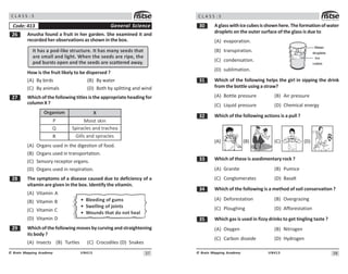 37
UN413
© Brain Mapping Academy
C L A S S : 5
$ Anusha found a fruit in her garden. She examined it and
recorded her observations as shown in the box.
It has a pod-like structure. It has many seeds that
are small and light. When the seeds are ripe, the
pod bursts open and the seeds are scattered away.
How is the fruit likely to be dispersed ?
(A) By birds (B) By water
(C) By animals (D) Both by splitting and wind
% Which of the following titles is the appropriate heading for
column X ?
Organism
P
Q
R

Moist skin
Spiracles and trachea
Gills and spiracles
X
(A) Organs used in the digestion of food.
(B) Organs used in transportation.
(C) Sensory receptor organs.
(D) Organs used in respiration.
 The symptoms of a disease caused due to deficiency of a
vitamin are given in the box. Identify the vitamin.
(A) Vitamin A
(B) Vitamin B
(C) Vitamin C
(D) Vitamin D
' Which of the following moves by curving and straightening
its body ?
(A) Insects (B) Turtles (C) Crocodiles (D) Snakes
General Science
Code: 413
• Bleeding of gums
• Swelling of joints
• Wounds that do not heal
38
UN413
© Brain Mapping Academy
C L A S S : 5
! Aglasswithicecubesisshownhere.Theformationofwater
droplets on the outer surface of the glass is due to
(A) evaporation.
(B) transpiration.
(C) condensation.
(D) sublimation.
! Which of the following helps the girl in sipping the drink
from the bottle using a straw?
(A) Bottle pressure (B) Air pressure
(C) Liquid pressure (D) Chemical energy
! Which of the following actions is a pull ?
(A) (B) (C) (D)
!! Which of these is asedimentary rock ?
(A) Granite (B) Pumice
(C) Conglomerates (D) Basalt
! Which of the following is a method of soil conservation ?
(A) Deforestation (B) Overgrazing
(C) Ploughing (D) Afforestation
!# Which gas is used in fizzy drinks to get tingling taste ?
(A) Oxygen (B) Nitrogen
(C) Carbon dioxide (D) Hydrogen
 