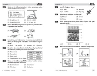 39
UN413
© Brain Mapping Academy
C L A S S : 5
!$ Which of the following tools are in the same class as the
simple machine shown below ?
(I) Ice tongs
(II) Paper cutters
(III) Bottle openers
(A) Only (i) and (ii) (B) Only (i) and (iii)
(C) Only (ii) and (iii) (D) (i), (ii) and (iii)
!% Whichofthefollowinghasanadaptationforprotectionthat
is different from the rest?
(A) (B)
(C) (D)
! Sometimes, we find coconut trees on a deserted island.
Which of these agents helped the coconut trees to grow
there?
(A) Wind (B) Water (C) Animals (D) Explosion
!' Study the given classification table. According to which of
the following are the given plants grouped ?
(A) Movement.
(B) Reproduce.
(C) Make food.
(D) They flower or do not flower.
 Which of the following is NOT a method used to remove
insoluble impurities in water ?
(A) Sedimentation (B) Decantation
(C) Filtration (D) Distillation
Group - P
Potato
Ginger
Onion
Group - Q
Rose
Hibiscus
Sugarcane
40
UN413
© Brain Mapping Academy
C L A S S : 5
 Identify the given figure.
(A) A lever (B) A screw
(C) A satellite (D) A pulley
 Which of the following is a rabi crop ?
(A) Mustard (B) Millets
(C) Maize (D) Jowar
! In the given figure of soil profile which layer is soft, light
and more fertile ?
2
3
4
5
(A) P (B) Q (C) R (D) S
 Which of these best shows wheels and axles being used?
(A) (B)
(C) (D)
 
