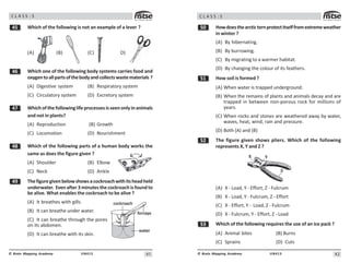41
UN413
© Brain Mapping Academy
C L A S S : 5
# Which of the following is not an example of a lever ?
(A) (B) (C) D)
$ Which one of the following body systems carries food and
oxygentoallpartsofthebodyandcollectswastematerials ?
(A) Digestive system (B) Respiratory system
(C) Circulatory system (D) Excretory system
% Which ofthefollowinglifeprocessesisseenonlyinanimals
and not in plants?
(A) Reproduction (B) Growth
(C) Locomotion (D) Nourishment
 Which of the following parts of a human body works the
same as does the figure given ?
(A) Shoulder (B) Elbow
(C) Neck (D) Ankle
' Thefiguregivenbelowshowsacockroachwithitsheadheld
underwater. Evenafter3minutesthecockroachisfoundto
be alive. What enables the cockroach to be alive ?
(A) It breathes with gills.
(B) It can breathe under water.
(C) It can breathe through the pores
on its abdomen.
(D) It can breathe with its skin.
42
UN413
© Brain Mapping Academy
C L A S S : 5
# Howdoesthearcticternprotectitselffromextremeweather
in winter ?
(A) By hibernating.
(B) By burrowing.
(C) By migrating to a warmer habitat.
(D) By changing the colour of its feathers.
# How soil is formed ?
(A) When water is trapped underground.
(B) When the remains of plants and animals decay and are
trapped in between non-porous rock for millions of
years.
(C) When rocks and stones are weathered away by water,
waves, heat, wind, rain and pressure.
(D) Both (A) and (B)
# The figure given shows pliers. Which of the following
represents X, Y and Z ?
(A) X - Load, Y - Effort, Z - Fulcrum
(B) X - Load, Y - Fulcrum, Z - Effort
(C) X - Effort, Y - Load, Z - Fulcrum
(D) X - Fulcrum, Y - Effort, Z - Load
#! Which of the following requires the use of an ice pack ?
(A) Animal bites (B) Burns
(C) Sprains (D) Cuts
 
