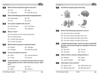 #1
UN401
© Brain Mapping Academy
C L A S S : 5
!$ Which of these breathe through its moist skin ?
(A) Fish (B) Frog
(C) Earthworm (D) Both (B) and (C)
!% Whichofthefollowinganimalsbreathethroughbodyholes?
(A) Grasshopper (B) Rat
(C) Fish (D) Lizard
! An ice pack is applied in the case of a
(A) stomach pain. (B) nose bleed.
(C) knee cut. (D) headache.
!' What is a lever?
(A) A bar which can turn about a fixed point.
(B) An inclined plane.
(C) A wheel with grooves.
(D) An axle and wheel.
 Whichoftheseispresentinamoleculeofwater?
(A) Oxygen (B) Hydrogen
(C) Nitrogen (D) Both (A) and (B)
 An axle and wheel is present in
(A) ramp (B) common balance
(C) Pulley (D) Scissors
 I protect the brain. I am made up of bones which are fused
firmly together to form a shell or box like structure. What
amI?
(A) Ribcage (B) Skull
(C) Spine (D) Sternum
#2
UN401
© Brain Mapping Academy
C L A S S : 5
! Identify the pumping organ of the body.
(A) (B)
(C) (D)
 Which of the following statements is correct?
(A) The moon has its own light.
(B) The moon reflects the light of the sun.
(C) The moon reflects the light of the earth.
(D) The moon reflects the light of the venus.
# Iundergoperiodicchanges.Iamtheonewhoisresponsible
for tides. I am the king of night but I beg light from the sun.
Who am I ?
(A) The earth (B) The star
(C) The moon (D) The sun
$ Which of these is used for making fertilisers ?
(A) Nitrogen (B) Carbon
(C) Carbon dioxide (D) Oxygen
% Which type of rock is pumice?
(A) Igneous rock (B) Sedimentary rock
(C) Metamorphicrock (D) Both (B) and (C)
 