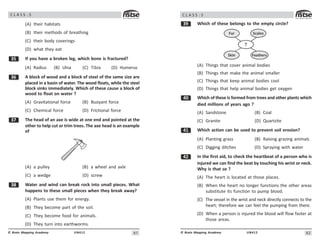 61
UN412
© Brain Mapping Academy
C L A S S : 5
(A) their habitats
(B) their methods of breathing
(C) their body coverings
(D) what they eat
!# If you have a broken leg, which bone is fractured?
(A) Radius (B) Ulna (C) Tibia (D) Humerus
!$ A block of wood and a block of steel of the same size are
placed in a basin of water. The wood floats, while the steel
block sinks immediately. Which of these cause a block of
wood to float on water ?
(A) Gravitational force (B) Buoyant force
(C) Chemical force (D) Frictional force
!% The head of an axe is wide at one end and pointed at the
other to help cut or trim trees. The axe head is an example
of
(A) a pulley (B) a wheel and axle
(C) a wedge (D) screw
! Water and wind can break rock into small pieces. What
happens to these small pieces when they break away?
(A) Plants use them for energy.
(B) They become part of the soil.
(C) They become food for animals.
(D) They turn into earthworms.
62
UN412
© Brain Mapping Academy
C L A S S : 5
!' Which of these belongs to the empty circle?
Feathers
Skin
Fur Scales
?
(A) Things that cover animal bodies
(B) Things that make the animal smaller
(C) Things that keep animal bodies cool
(D) Things that help animal bodies get oxygen
 Which of these is formed from trees and other plants which
died millions of years ago ?
(A) Sandstone (B) Coal
(C) Granite (D) Quartzite
 Which action can be used to prevent soil erosion?
(A) Planting grass (B) Raising grazing animals
(C) Digging ditches (D) Spraying with water
 In the first aid, to check the heartbeat of a person who is
injured we can find the beat by touching his wrist or neck.
Why is that so ?
(A) The heart is located at those places.
(B) When the heart no longer functions the other areas
substitute its function to pump blood.
(C) The vessel in the wrist and neck directly connects to the
heart; therefore we can feel the pumping from there.
(D) When a person is injured the blood will flow faster at
those areas.
 