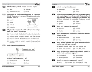 63
UN412
© Brain Mapping Academy
C L A S S : 5
! Which of these protects most of our sense organs?
(A) Skull (B) Ribcage
(C) Vertebral column (D) Shell
 Sometimes, we could find coconut trees on a deserted
island. The coconut trees were likely dispersed to the
deserted island by
(A) wind
(B) water
(C) animals
(D) explosion
# Why does the shape of the bottle with hot water collapse
when cold water is poured on it ?
(A) Pressure inside the bottle is less than that outside.
(B) Pressure inside the bottle is more than that outside.
(C) Pressure outside the bottle is same as that inside.
(D) Pressure inside the bottle is equal to the atmospheric
pressure.
$ Study the concept map below.
makes its own food
reproduces from spores
X
Which of the following can X be?
(A) Bread mould (B) Fern
(C) Mushroom (D) Yeast
64
UN412
© Brain Mapping Academy
C L A S S : 5
% Animals having hollow bones are
(A) mammals. (B) birds.
(C) fish. (D) snakes.
 Ramu was not keeping well and often suffering problems
with swallowing and a swelling in neck. The doctor found
that Ramu was not using iodised salt in his meal and the
deficiency of iodine in his body led to the disease named
(A) rickets (B) scurvy
(C) goitre (D) neurosis
' Which rock is porous like a sponge?
(A) Obsidian (B) Granite
(C) Marble (D) Pumice
# Which of the following can occur due to the entry of germs
through cut skin ?
(A) Whooping cough (B) Tetanus
(C) Jaundice (D) Dysentry
# Which of these gives you most of the carbohydrates that
provide your body with energy ?
(A) Banana, orange, guava (B) Fish, papaya, liver
(C) Corn, rice, potatoes (D) Cake, fish, amla
# Which of these terms is used to describe the process in
which a baby seed starts to grow ?
(A) Fertilization (B) Germination
(C) Photosynthesis (D) Pollination
#! What is the breathing apparatus in insects ?
(A) Skin (B) Trachea (C) Labyrinth (D) Lungs
 