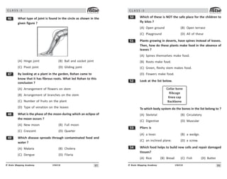 8#
UN418
© Brain Mapping Academy
C L A S S : 5
$ What type of joint is found in the circle as shown in the
given figure ?
(A) Hinge joint (B) Ball and socket joint
(C) Pivot joint (D) Gliding joint
% By looking at a plant in the garden, Rohan came to
know that it has fibrous roots. What led Rohan to this
conclusion ?
(A) Arrangement of flowers on stem
(B) Arrangement of branches on the stem
(C) Number of fruits on the plant
(D) Type of venation on the leaves
 What is the phase of the moon during which an eclipse of
the moon occurs ?
(A) New moon (B) Full moon
(C) Crescent (D) Quarter
' Which disease spreads through contaminated food and
water ?
(A) Malaria (B) Cholera
(C) Dengue (D) Filaria
86
UN418
© Brain Mapping Academy
C L A S S : 5
# Which of these is NOT the safe place for the children to
fly kites ?
(A) Open ground (B) Open terrace
(C) Playground (D) All of these
# Plants growing in deserts, have spines instead of leaves.
Then, how do these plants make food in the absence of
leaves ?
(A) Spines themselves make food.
(B) Roots make food.
(C) Green, fleshy stem makes food.
(D) Flowers make food.
# Look at the list below.
Collar bone
Ribcage
Knee cap
Backbone
To which body system do the bones in the list belong to ?
(A) Skeletal (B) Circulatory
(C) Digestive (D) Muscular
#! Pliers is
(A) a lever. (B) a wedge.
(C) an inclined plane. (D) a screw.
# Which food helps to build new cells and repair damaged
tissues?
(A) Rice (B) Bread (C) Fish (D) Butter
 