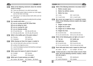 436 (M) '
CLASS : 5
# Which of the following statements about the skeletal
system is wrong ?
(A) There are 206 bones in an adult human body.
(B) The skeletal system helps to protect our vital organs
such as the heart and lungs.
(C) The bones in our body produce both white and red
blood cells
(D) Theskeletalsystemprovidesthebulkyframeforourbody.
$ Our muscles work when _________.
(P) we are running around the school field.
(Q) we are eating our meal.
(R) we are crossing the road.
(S) we are sleeping soundly.
(A) (P) and (Q) only (B) (Q) and (R) only
(C) (P), (Q) and (R) only (D) (P), (Q), (R) and (S)
% Which is the leaflike part of the plant embryo ?
(A) Plumule (B) Radicle
(C) Cotyledon (D) Seed coat
 While chewing our food, the tongue is needed to
(A) mix the food with saliva and form it into balls
(B) produce the digestive juices
(C) coverthewindpipetopreventthefoodfromenteringit
(D) moisten the food
' What causes the leaves of a plant to be green ?
(A) Sunlight (B) Stomata
(C) Starch (D) Chlorophyll
# Which part of sweet potatoes are edible ?
(A) Leaves (B) Stems (C) Flowers (D) Roots
436 (M)

CLASS : 5
# Which of the following statements is true about matter ?
1. Matter occupies space.
2. Matter has definite volume.
3. Matter has mass.
(A) 1 only (B) 1 and 3 only
(C) 2 and 3 only (D) 1, 2 and 3 only
# We cannot see oxygen but it is considered matter.
Which of the following sentences explain why oxygen
is matter ?
i) Oxygen occupies space.
ii) Oxygen has no smell.
iii) Oxygen has no definite shape.
iv) Oxygen has mass.
(A) (i) and (ii) only (B) (i) and (iv) only
(C) (i), (ii) and (iii) only (D) (i), (ii), (iii) and (iv)
#! Which of the following gives out light on its own ?
(i) The sun (ii) Candle wax
(iii) Lightning (iv) Firework
(A) (i) and (ii) only (B) (i) and (iii) only
(C) (i), (ii) and (iii) only (D) (i), (iii) and (iv) only
# Plants with weak stems need a support to climb to get
(A) water. (B) air. (C) sunlight. (D) food.
## A wheel and axle is a lever that rotates around a fixed
point. All of the following machines employ a wheel
and axle except a
(A) bicycle. (B) skateboard.
(C) pencil sharpener. (D) crowbar.
 