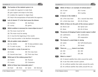 9#
UN421
© Brain Mapping Academy
C L A S S : 5
!$ The function of the skeletal system is to
(A) enable the organism to make food.
(B) give support and shape to the body.
(C) enables the organism to digest food.
(D) help in the transportation of food within the organism.
!% Lack of vitamin ‘C’ in the food causes the disease
(A) beriberi. (B) diarrhoea.
(C) scurvy. (D) goitre.
! Which condition is necessary for a lunar eclipse to occur ?
(A) The moon must be full.
(B) The moon must be waxing.
(C) It must be the beginning of the month.
(D) It must be winter in the Northern Hemisphere.
!' Why do spiders make cobwebs ?
(A) For shelter (B) To keep predators away
(C) To catch its prey (D) All of these
 A car jack is a screw. A sea-saw is a
(A) Screw. (B) First class lever.
(C) Second class lever. (D) Third class lever.
 Which part of the embryo grows first ?
(A) Radicle (B) Plumule
(C) Leaves (D) Cotyledons
 Which of these have immovable joints ?
(A) Skull (B) Knee (C) Spine (D) Sternum
96
UN421
© Brain Mapping Academy
C L A S S : 5
! Which of these is an example of inclined plane ?
(A) A lever (B) A screw
(C) nail (D) A pulley
 A fulcrum in the middle is
(A) a first class lever. (B) a second class lever.
(C) a third class lever. (D) All of these
# Which of these are the parts of the nervous system ?
(A) Nerve cell (B) Spinal cord
(C) Brain (D) All of these
$ The process of changing of water to water vapour is called
(A) sublimation. (B) condensation.
(C) melting. (D) evaporation.
% The hump of a camel helps in storing
(A) water. (B) half-chewed grass.
(C) fat. (D) blood.
 There are _______ bones in our body.
(A) 202 (B) 203
(C) 205 (D) 206
' What is a moon ?
(A) A natural satellite that orbits around the earth.
(B) A star that orbits around a planet.
(C) An artificial satellite that orbits around the earth.
(D) An artificial satellite that orbits around the sun.
 