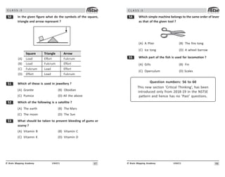 97
UN421
© Brain Mapping Academy
C L A S S : 5
# In the given figure what do the symbols of the square,
triangle and arrow represent ?
Square Triangle Arrow
(A) Load Effort Fulcrum
(B) Load Fulcrum Effort
(C) Fulcrum Load Effort
(D) Effort Load Fulcrum
# Which of these is used in jewellery ?
(A) Granite (B) Obsidian
(C) Pumice (D) All the above
# Which of the following is a satellite ?
(A) The earth (B) The Mars
(C) The moon (D) The Sun
#! What should be taken to prevent bleeding of gums or
scurvy ?
(A) Vitamin B (B) Vitamin C
(C) Vitamin K (D) Vitamin D
98
UN421
© Brain Mapping Academy
C L A S S : 5
# Which simple machine belongs to the same order of lever
as that of the given tool ?
(A) A Plier (B) The fire tong
(C) Ice tong (D) A wheel barrow
## Which part of the fish is used for locomotion ?
(A) Gills (B) Fin
(C) Operculum (D) Scales
Question numbers: 56 to 60
This new section ‘Critical Thinking’, has been
introduced only from 2018-19 in the NSTSE
pattern and hence has no ‘Past’ questions.
 