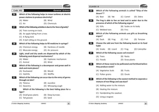 5
UN402
© Brain Mapping Academy
C L A S S : 5
$ Which of the following helps to move turbines at electric
power stations to produce electricity?
(A) Water (B) Wind
(C) Air (D) Chemicals
% Whichofthefollowingactivitiesisduetothe forceofgravity?
(A) Train running on track.
(B) An apple falling from a tree.
(C) A flying bird.
(D) A ball rolling on the ground.
 Which of the following helps to fill medicine in syringe?
(A) Chemical energy (B) Hardness of needle
(C) Muscular energy (D) Air pressure
' Light, small and dry seeds are dispersed by which of the
following seed dispersal mechanisms?
(A) Water (B) Explosive mechanism
(C) Animal (D) Wind
! Which of the following is a decomposer and grows well in
dark and moist places?
(A) Duckweed (B) Mould
(C) Hydrilla (D) Wolffia
! Which of the following can occur due to the entry of germs
throughcutskin?
(A) Tetanus (B) Jaundice
(C) Dysentry (D) Whooping cough
! Which of the following is the best hiding place for a
tiger?
(A) Small grass plants (B) Deep burrows
(C) Tall grasses (D) Sand
General Science
Code: 402
6
UN402
© Brain Mapping Academy
C L A S S : 5
!! Which of the following animals is called “Ship of the
desert”?
(A) Bear (B) Yak (C) Camel (D) Zebra
! The frog is able to live on land and in water due to the
presence of which of the following organs?
(A) Gills (B) Scales on its body
(C) Webbed toes (D) Fins
!# Which of the following animals use gills as breathing
organ?
(A) Duck (B) Frog (C) Fish (D) Tortoise
!$ Choose the odd one from the following based on its food
habit
(A) Snake (B) Lizard (C) Frog (D) Caterpillar
!% Which of the following causes soil erosion?
(A) Trees (B) Rocks
(C) Floods (D) Grass plants
! Which of these need to be pollinated and fertilised before
they produce seeds?
(A) Vegetative buds (B) Fruits
(C) Pollen grains (D) Ovule
!' Which of the following is the easiest method to separate a
mixture of iron filings and saw dust?
(A) Adding water to the mixture.
(B) Heating the mixture.
(C) Handpicking the sawdust.
(D) Using a magnet.
 