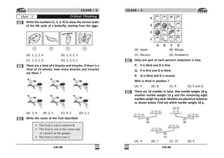436 (M) 
CLASS : 5
Critical Thinking
Class - 5
#$ Write the numbers {1, 2, 3, 4} to show the correct order
of the life cycle of a butterfly, starting from the eggs.
(A) 1, 2, 3, 4 (B) 1, 4, 2, 3
(C) 1, 3, 2, 4 (D) 1, 3, 4, 2
#% There are a total of 6 bicycles and tricycles. If there is a
total of 15 wheels, how many bicycles and tricycles
are there ?
(A) 2, 4 (B) 3, 3 (C) 4, 2 (D) 1, 5
# Write the name of the fruit described.
• This fruit is not in column B.
• This fruit is not in the same row
or column as the grapes.
• This fruit is not in row 1.
436 (M)

CLASS : 5

!

) * + ,
(A) Apple (B) Mango
(C) Banana (D) Strawberry
#' Only one part of each person’s statement is true.
P: P is third and R is first.
Q: P is first and Q is third.
R: Q is third and R is second.
Who is third in position ?
(A) P (B) Q (C) R (D) P and Q
$ There are 10 marbles in total. One marble weighs 18 g,
another marble weighs 13 g and the remaining eight
marbles weigh 10 g each. Marbles are placed on balances
as shown below. Find out which marble weighs 18 g.
! % '
  $ #
 % '
 
 % '
 # '
) *
+
(A) 9 (B) 7 (C) 10 (D) 4
 
