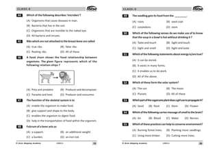 19
UN411
© Brain Mapping Academy
C L A S S : 5
 Which of the following describes ‘microbes’?
(A) Organisms that cause diseases in man.
(B) Bacteria that live in the soil.
(C) Organisms that are invisible to the naked eye.
(D) All bacteria and viruses.
# Ribs which are not attached to the breast bone are called
(A) true ribs. (B) false ribs.
(C) floating ribs. (D) All of these
$ A food chain shows the food relationship between
organisms. The given figure represents which of the
following relation-ships ?
(A) Prey and predator. (B) Produceranddecomposer.
(C) Parasite and host. (D) Producer and consumer.
% The function of the skeletal system is to
(A) enable the organism to make food.
(B) give support and shape to the body.
(C) enables the organism to digest food.
(D) help in the transportation of food within the organism.
 Fulcrum of a lever acts as
(A) a support. (B) an additional weight.
(C) a burden. (D) an iron rod.
20
UN411
© Brain Mapping Academy
C L A S S : 5
' The seedling gets its food from the ________.
(A) roots (B) seed coat
(C) cotyledons (D) stem
# Which of the following senses do we make use of to know
that the soup in a bowl is hot without drinking it ?
(A) Taste and touch (B) Sight and touch
(C) Sight and smell (D) Sight and taste
# Whichofthefollowingstatementsaboutenergyis/aretrue?
(A) It can be stored.
(B) It exists in many forms.
(C) It enables us to do work.
(D) All of the above.
# Which of these form the solar system?
(A) The sun (B) The moon
(C) Planets (D) All of these
#! Whichpartofthesugarcaneplantdoesagirlusetopropagateit?
(A) Seed (B) Root (C) Stem (D) Flower
# Whichofthefollowingcarriesmessageofsmelltothebrain?
(A) Air (B) Blood (C) Water (D) Nerves
## Whichofthesepracticescanhelptoconserveenvironment?
(A) Burning forest trees. (B) Planting more seedlings.
(C) Using more timber. (D) Cutting more trees.
 