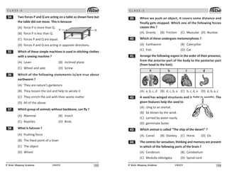10#
UN423
© Brain Mapping Academy
C L A S S : 5
! Two forces P and Q are acting on a table as shown here but
the table did not move. This is because
(A) force P is more than Q.
(B) force P is less than Q.
(C) forces P and Q are equal.
(D) forces P and Q are acting in opposite directions.
!# Which of these simple machines is used in stitching clothes
with a sewing machine ?
(A) Lever (B) Inclined plane
(C) Wheel and axle (D) Screw
!$ Which of the following statements is/are true about
earthworm ?
(A) They are nature’s gardeners
(B) They loosen the soil and help to aerate it
(C) They enrich the soil with their waste matter
(D) All of the above
!% Which group of animals without backbone, can fly ?
(A) Mammal (B) Insect
(C) Reptiles (D) Birds
! What is fulcrum ?
(A) Pushing force
(B) The fixed point of a lever
(C) The object
(D) Wheel
3
2
106
UN423
© Brain Mapping Academy
C L A S S : 5
!' When we push an object, it covers some distance and
finally gets stopped. Which one of the following forces
causes this ?
(A) Gravity (B) Friction (C) Muscular (D) Nuclear
 Which of these undergoes metamorphosis ?
(A) Earthworm (B) Caterpillar
(C) Fish (D) Cat
 Arrange the following organs in the order of their presence,
from the anterior part of the body to the posterior part
(from head to the feet).
=  ? @
(A) a, b, c, d (B) d, c, b, a (C) b, c, d, a (D) d, b, a, c
 A seed has winged structures and is light in weight. The
given features help the seed to
(A) cling to an animal.
(B) be blown by the wind.
(C) carried by water easily.
(D) germinate faster.
! Which animal is called “The ship of the desert” ?
(A) Camel (B) Donkey (C) Horse (D) Ox
 The centres for sensation, thinking and memory are present
in which of the following parts of the brain ?
(A) Cerebrum (B) Cerebellum
(C) Medulla oblongata (D) Spinal cord
 