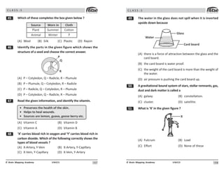 107
UN423
© Brain Mapping Academy
C L A S S : 5
# Which of these completes the box given below ?
Plant
Animal
Summer
Winter
Cotton
?
Source Worn in Cloth
(A) Wool (B) Silk (C) Plastic (D) Rayon
$ Identify the parts in the given figure which shows the
structure of a seed and choose the correct answer.
2
3
4
(A) P – Cotyledon, Q – Radicle, R – Plumule
(B) P – Plumule, Q – Cotyledon, R – Radicle
(C) P – Radicle, Q – Cotyledon, R – Plumule
(D) P – Cotyledon, Q – Radicle, R – Plumule
% Read the given information, and identify the vitamin.
• PHAsAHvAs thA hAalth of thA skin.
• HAlps to hAal wounds.
• 5ouH?As aHA lAmon, guava, goosA bAHHy At?.
(A) Vitamin C (B) Vitamin D
(C) Vitamin A (D) Vitamin B
 ‘X’ carries blood rich in oxygen and ‘Y’ carries blood rich in
carbon dioxide. Which of the following correctly shows the
types of blood vessels ?
(A) X-Artery, Y-Vein (B) X-Artery, Y-Capillary
(C) X-Vein, Y-Capillary (D) X-Vein, Y-Artery
108
UN423
© Brain Mapping Academy
C L A S S : 5
' The water in the glass does not spill when it is inverted
upside down because
Water
Glass
Card board
(A) there is a force of attraction between the glass and the
card board.
(B) the card board is water proof.
(C) the weight of the card board is more than the weight of
the water.
(D) air pressure is pushing the card board up.
# A gravitational bound system of stars, stellar remnants, gas,
dust and dark matter is called a
(A) galaxy. (B) constellation.
(C) cluster. (D) satellite.
# What is ‘X’ in the given figure ?
X
(A) Fulcrum (B) Load
(C) Effort (D) None of these
 